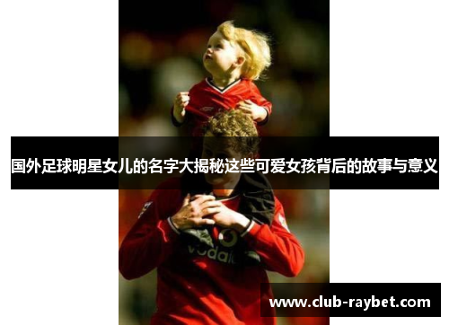 国外足球明星女儿的名字大揭秘这些可爱女孩背后的故事与意义