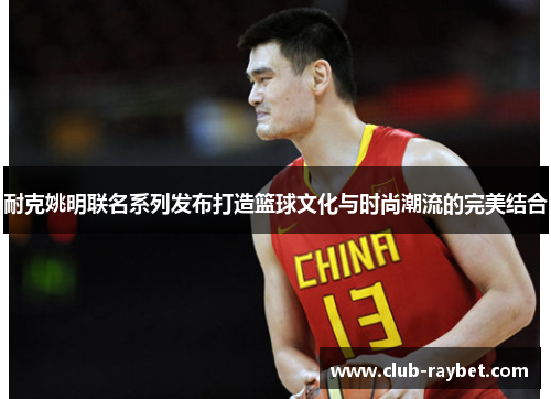 耐克姚明联名系列发布打造篮球文化与时尚潮流的完美结合
