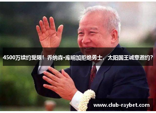 4500万续约受限！乔纳森·库明加拒绝勇士，太阳国王诚意邀约？