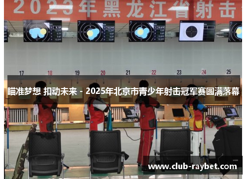 瞄准梦想 扣动未来 - 2025年北京市青少年射击冠军赛圆满落幕