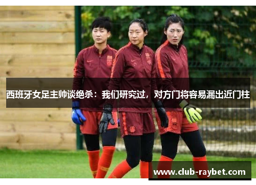 西班牙女足主帅谈绝杀：我们研究过，对方门将容易漏出近门柱